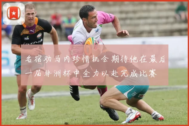 名宿劝马内珍惜机会期待他在最后一届非洲杯中全力以赴完成比赛