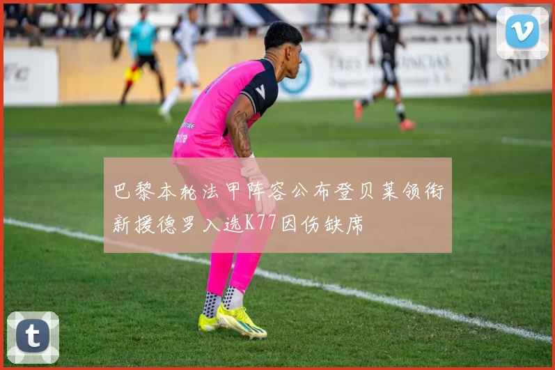 巴黎本轮法甲阵容公布登贝莱领衔新援德罗入选K77因伤缺席