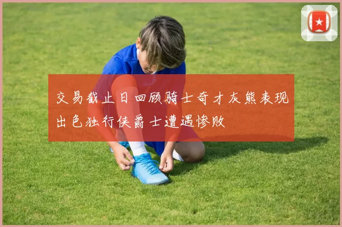 交易截止日回顾骑士奇才灰熊表现出色独行侠爵士遭遇惨败
