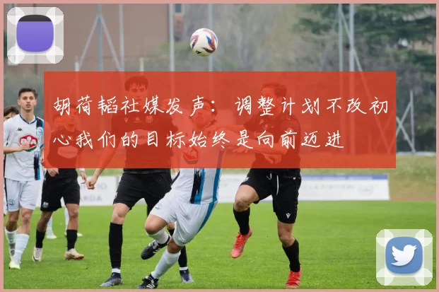 胡荷韬社媒发声：调整计划不改初心我们的目标始终是向前迈进