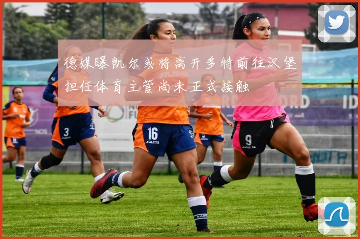 德媒曝凯尔或将离开多特前往汉堡担任体育主管尚未正式接触