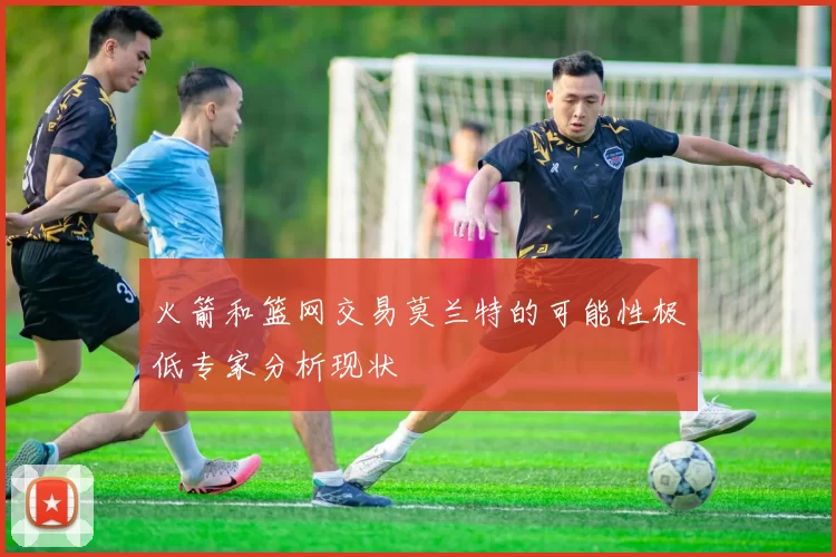 火箭和篮网交易莫兰特的可能性极低专家分析现状