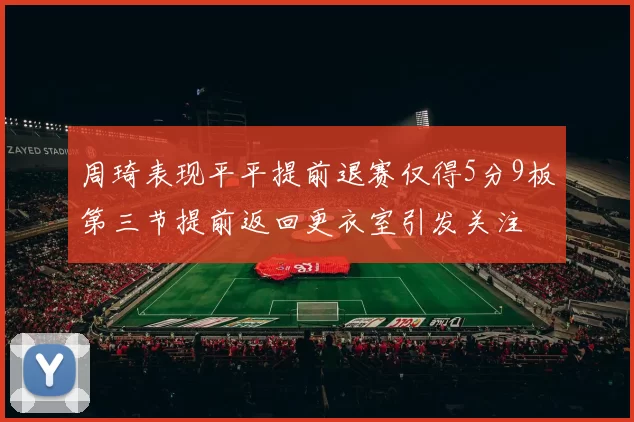 周琦表现平平提前退赛仅得5分9板第三节提前返回更衣室引发关注