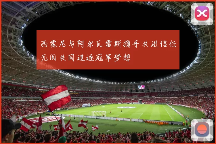 西蒙尼与阿尔瓦雷斯携手共进信任无间共同追逐冠军梦想