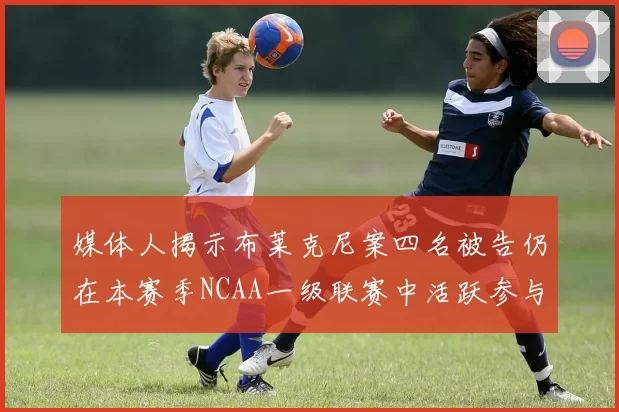 媒体人揭示布莱克尼案四名被告仍在本赛季NCAA一级联赛中活跃参与