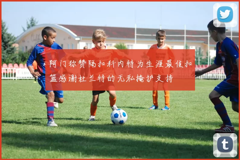 阿门称赞隔扣科内特为生涯最佳扣篮感谢杜兰特的无私掩护支持